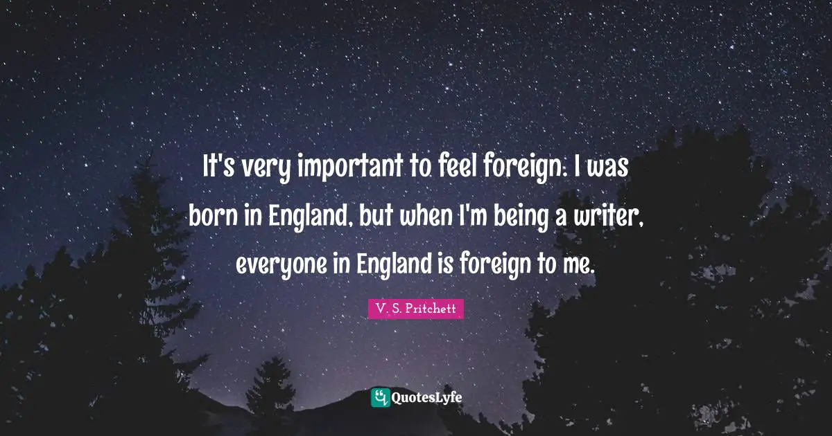 It's very important to feel foreign. I was born in England, but when I'm being a writer, everyone in England is foreign to me.