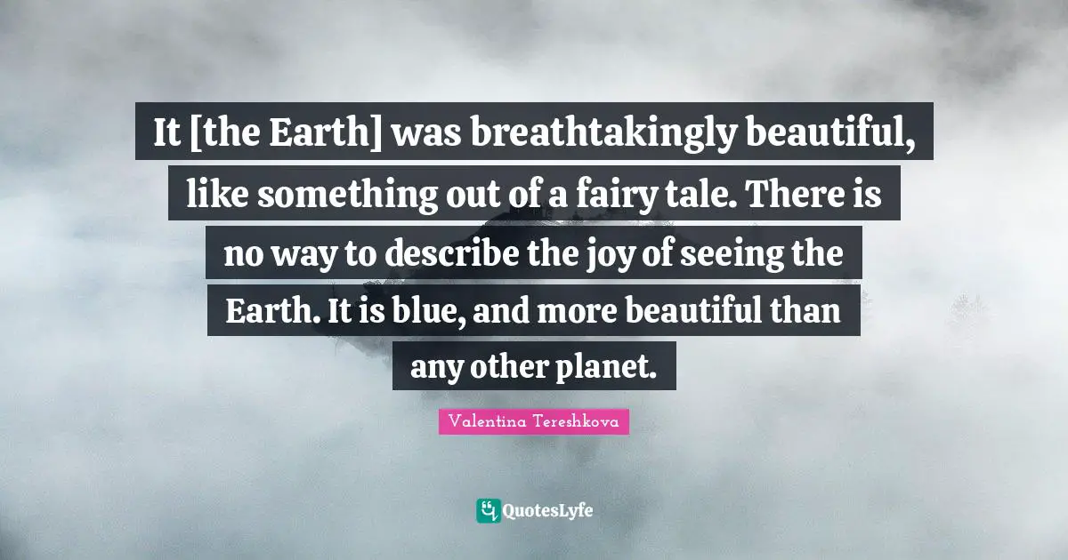 It [the Earth] was breathtakingly beautiful, like something out of a fairy tale. There is no way to describe the joy of seeing the Earth. It is blue, and more beautiful than any other planet.