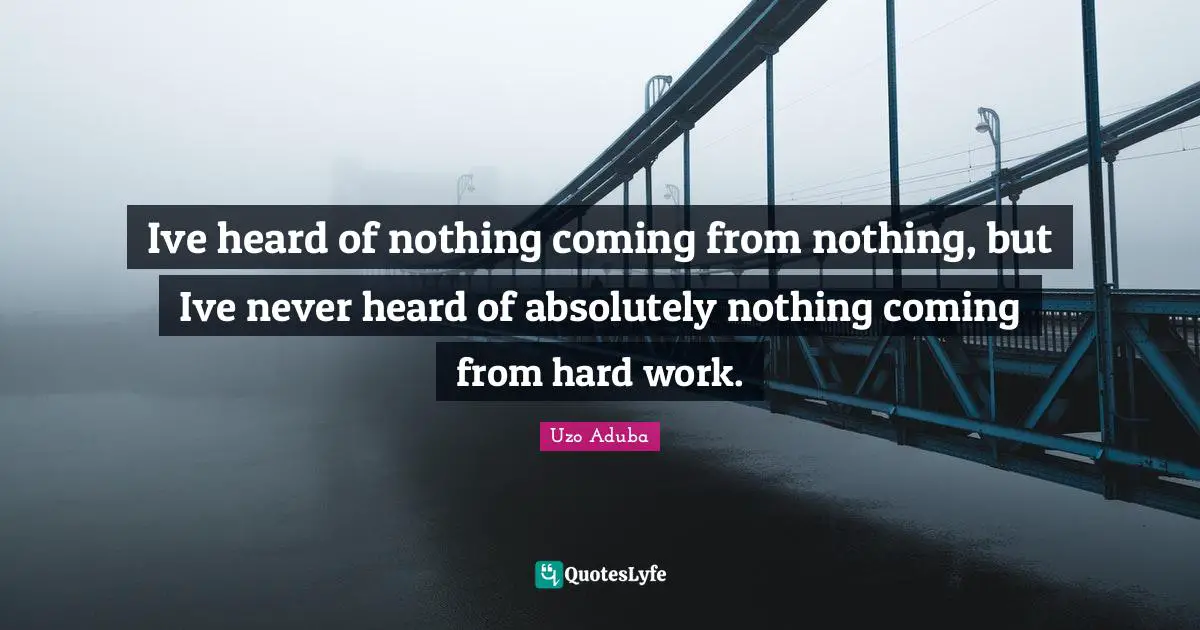 Ive heard of nothing coming from nothing, but Ive never heard of absolutely nothing coming from hard work.