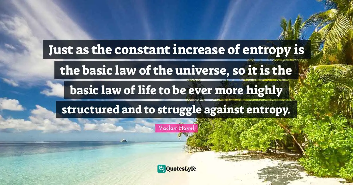 Just as the constant increase of entropy is the basic law of the universe, so it is the basic law of life to be ever more highly structured and to struggle against entropy.