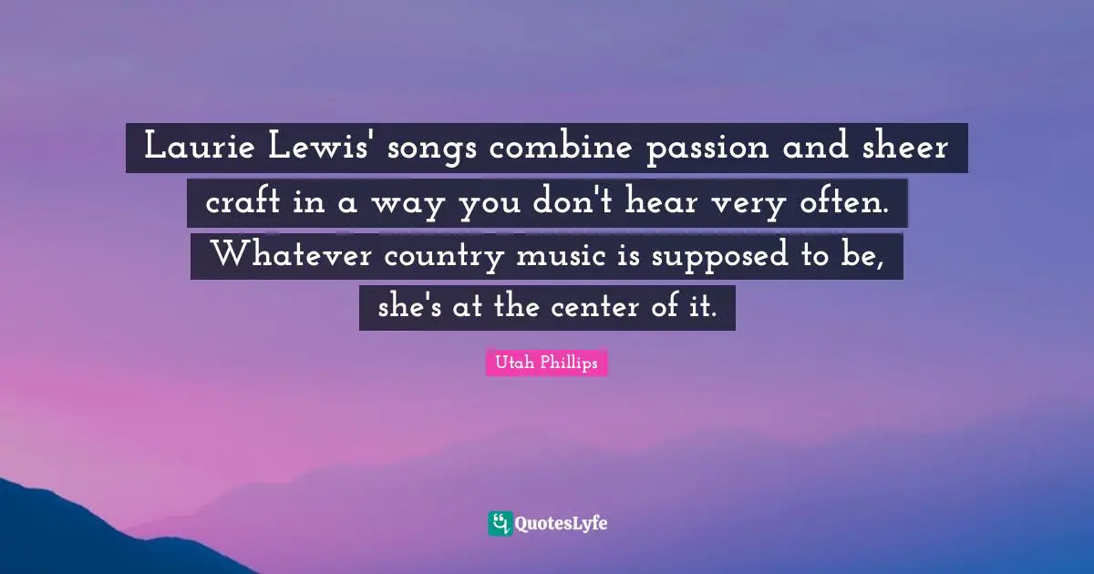 Utah Phillips Quotes: "Laurie Lewis' songs combine passion and sheer craft in a way you don't hear very often. Whatever country music is supposed to be, she's at the center of it."