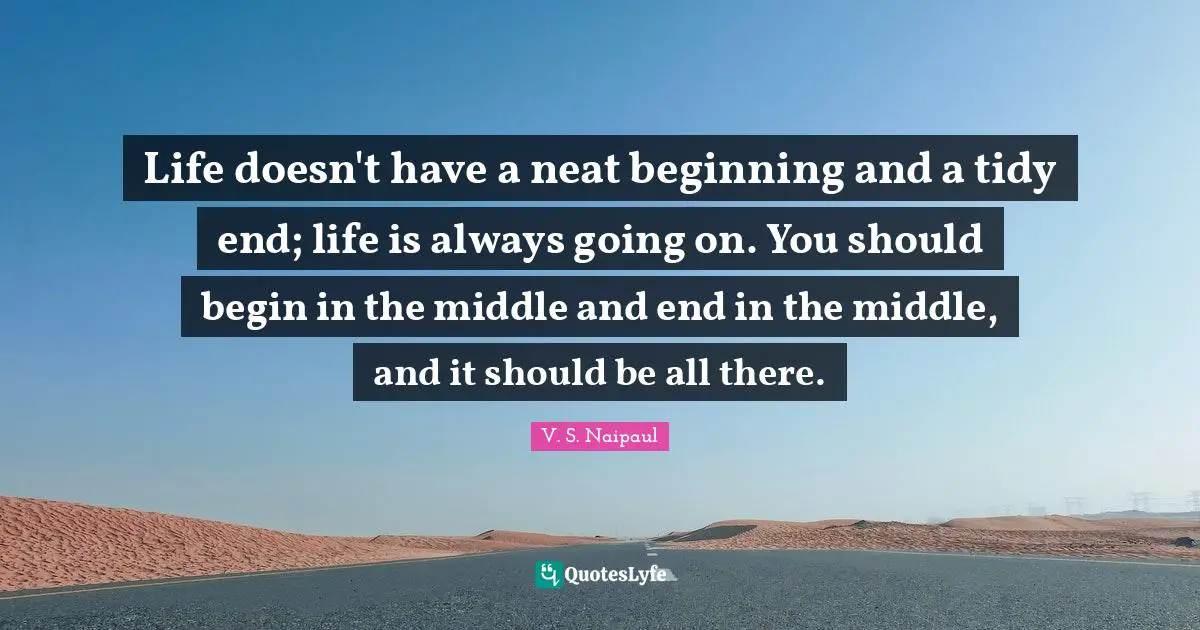 Life doesn't have a neat beginning and a tidy end; life is always going on. You should begin in the middle and end in the middle, and it should be all there.