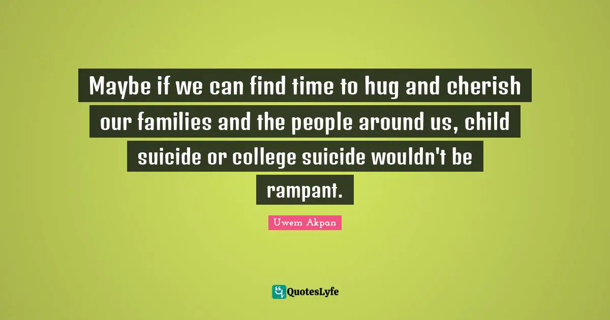 Maybe if we can find time to hug and cherish our families and the people around us, child suicide or college suicide wouldn't be rampant.