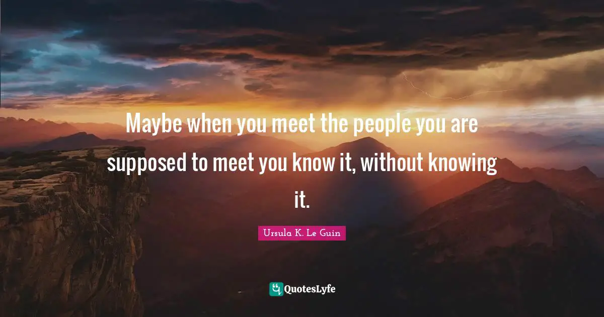Maybe when you meet the people you are supposed to meet you know it, without knowing it.