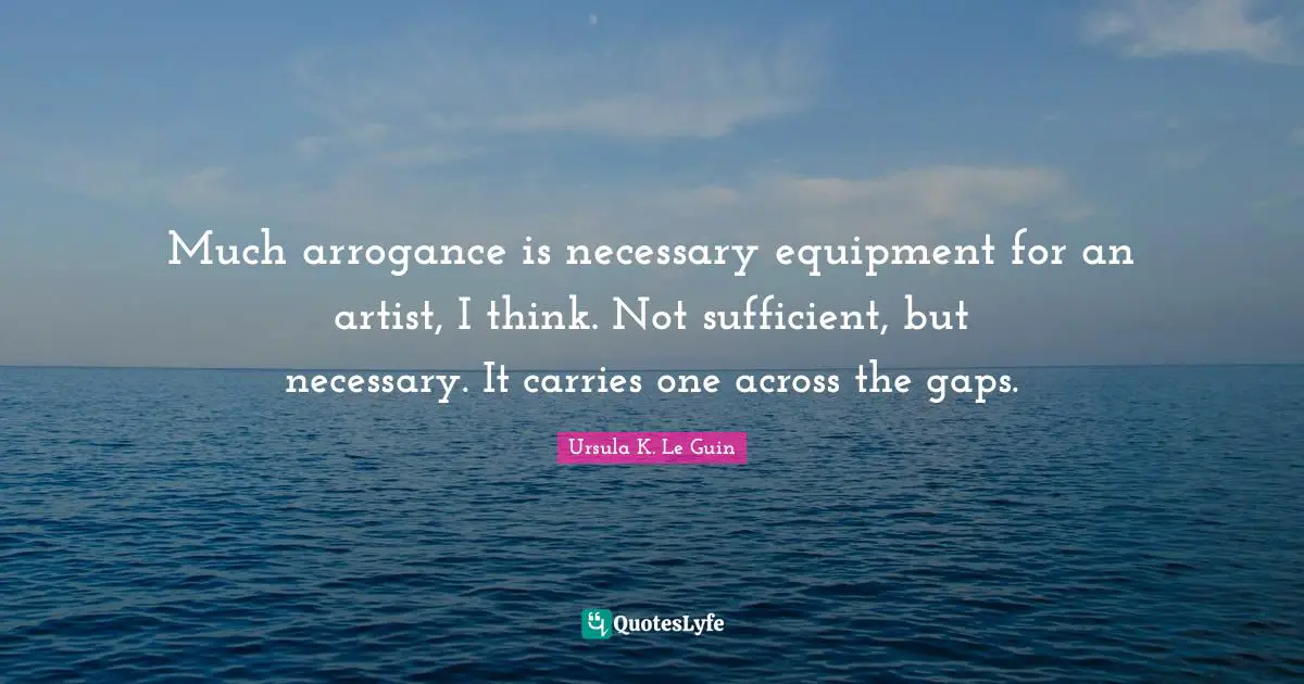 Much arrogance is necessary equipment for an artist, I think. Not sufficient, but necessary. It carries one across the gaps.