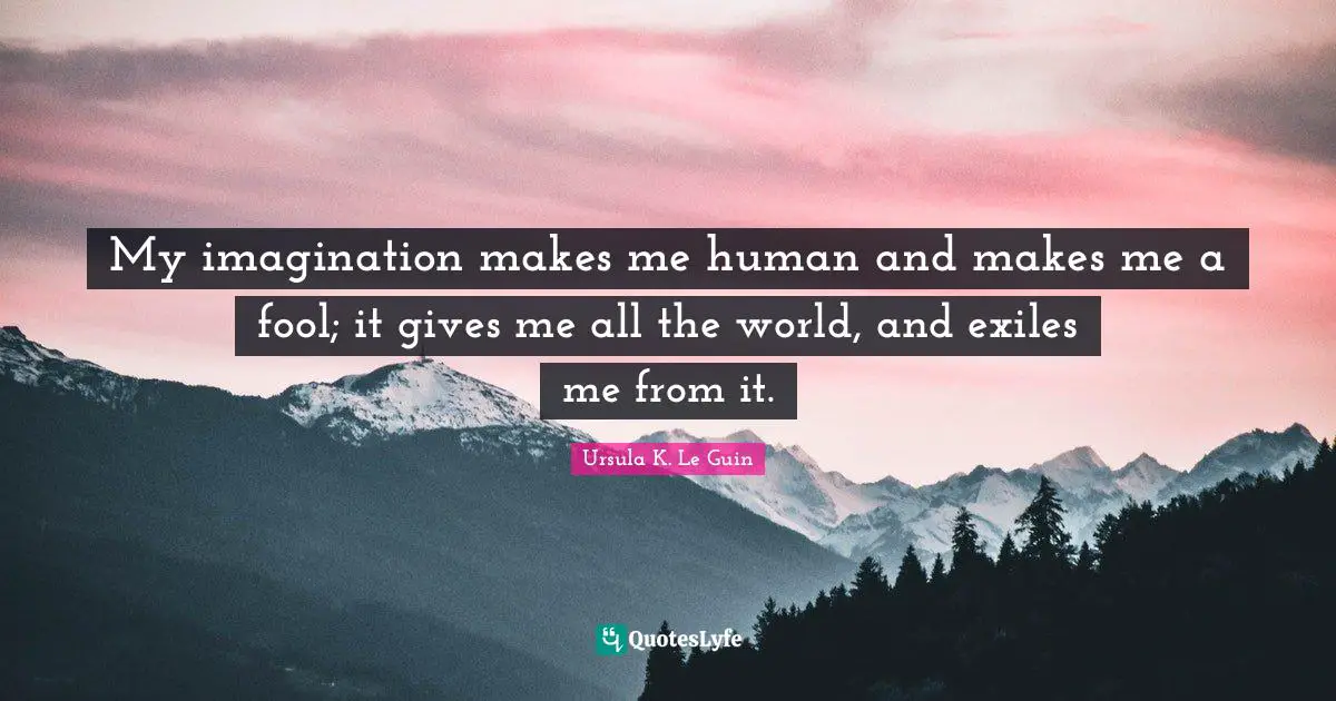 My imagination makes me human and makes me a fool; it gives me all the world, and exiles me from it.