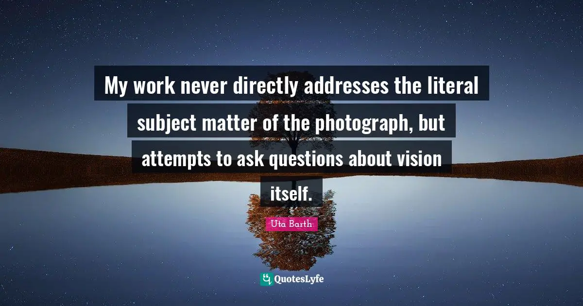 Addresses Quotes: "My work never directly addresses the literal subject matter of the photograph, but attempts to ask questions about vision itself."