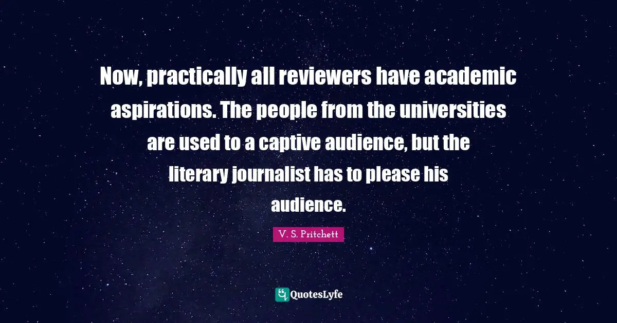 Now, practically all reviewers have academic aspirations. The people from the universities are used to a captive audience, but the literary journalist has to please his audience.