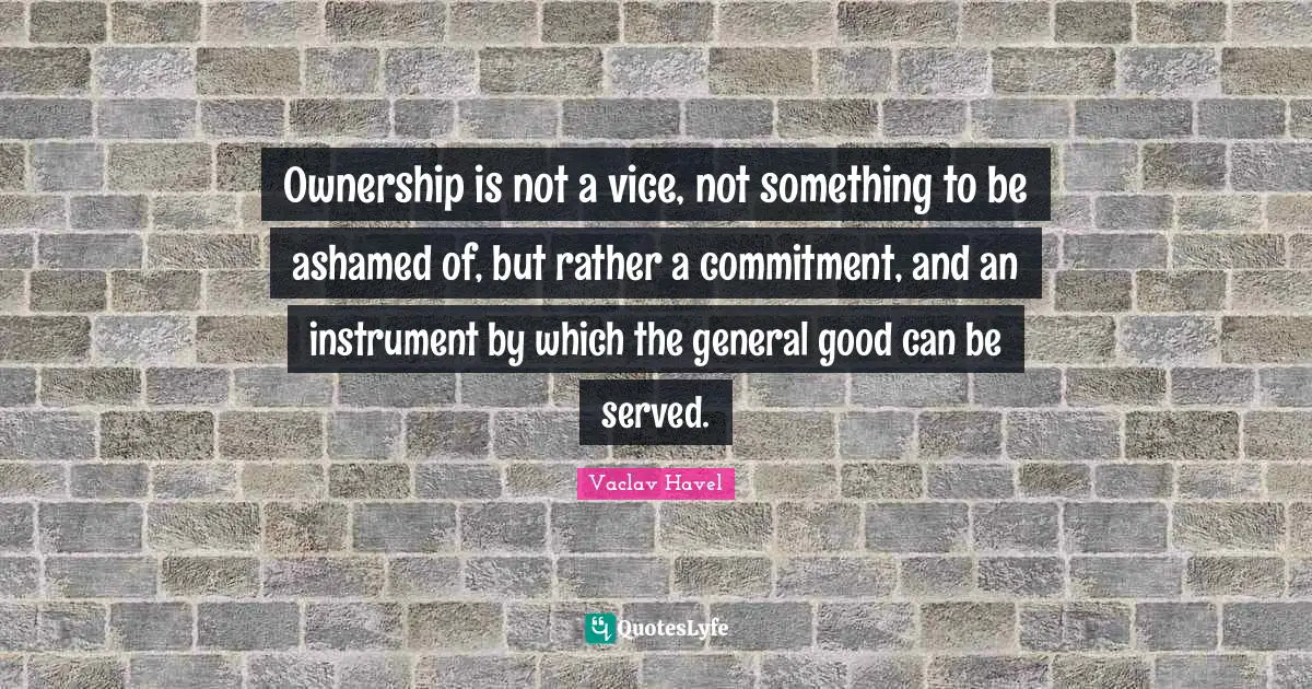 Ownership is not a vice, not something to be ashamed of, but rather a commitment, and an instrument by which the general good can be served.