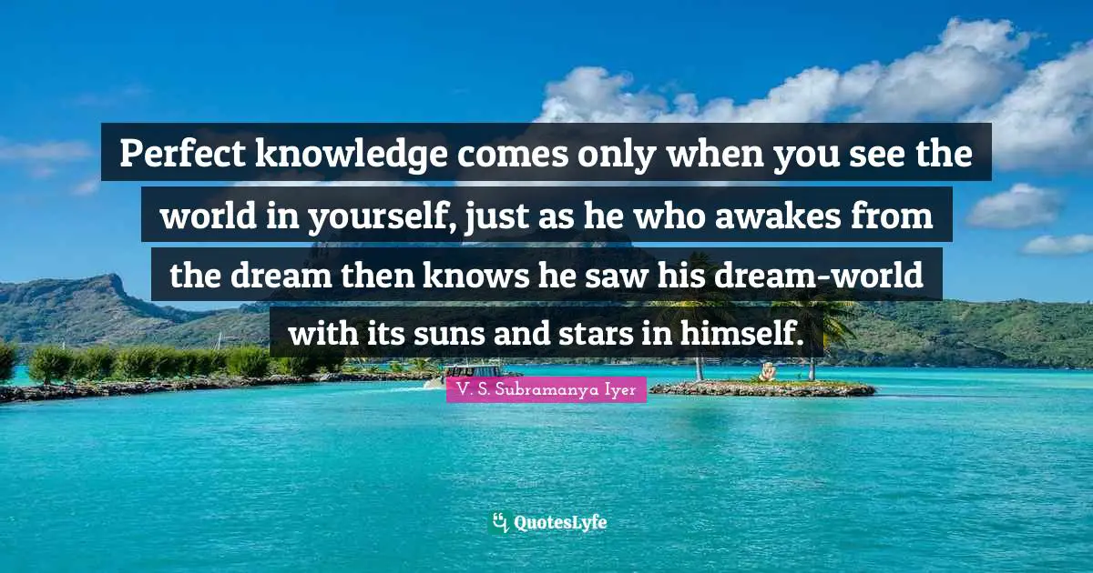 Perfect knowledge comes only when you see the world in yourself, just as he who awakes from the dream then knows he saw his dream-world with its suns and stars in himself.
