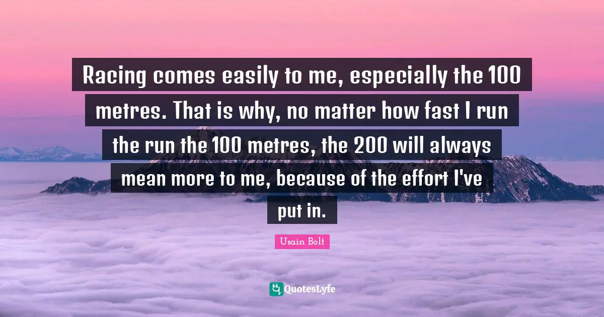 Usain Bolt Quotes: "Racing comes easily to me, especially the 100 metres. That is why, no matter how fast I run the run the 100 metres, the 200 will always mean more to me, because of the effort I've put in."