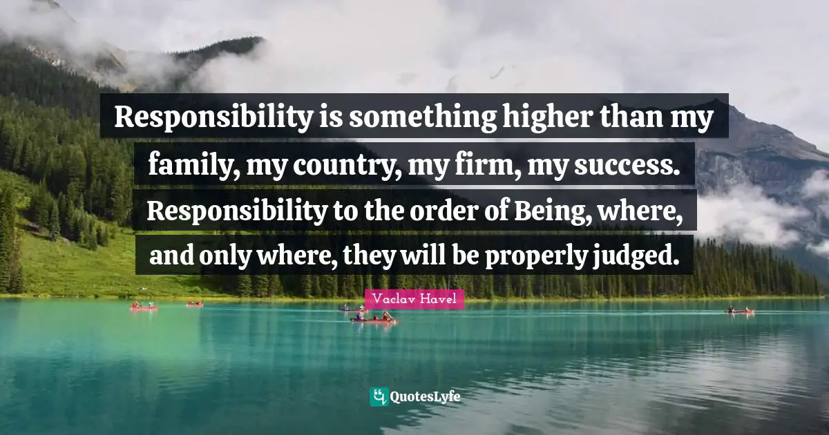 Responsibility is something higher than my family, my country, my firm, my success. Responsibility to the order of Being, where, and only where, they will be properly judged.