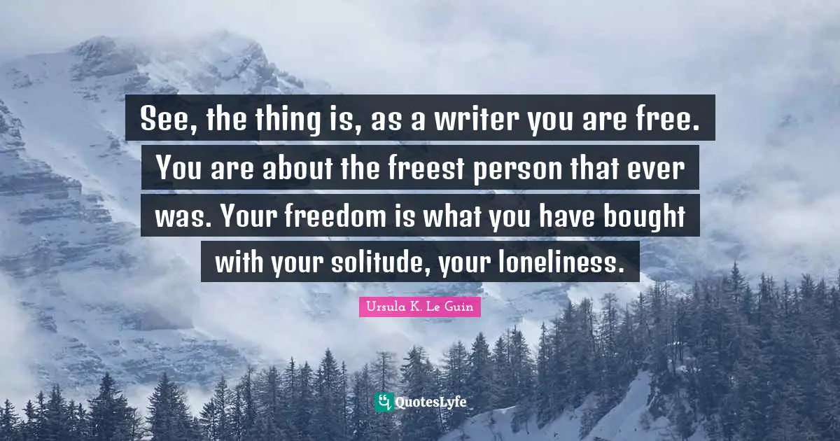 See, the thing is, as a writer you are free. You are about the freest person that ever was. Your freedom is what you have bought with your solitude, your loneliness.