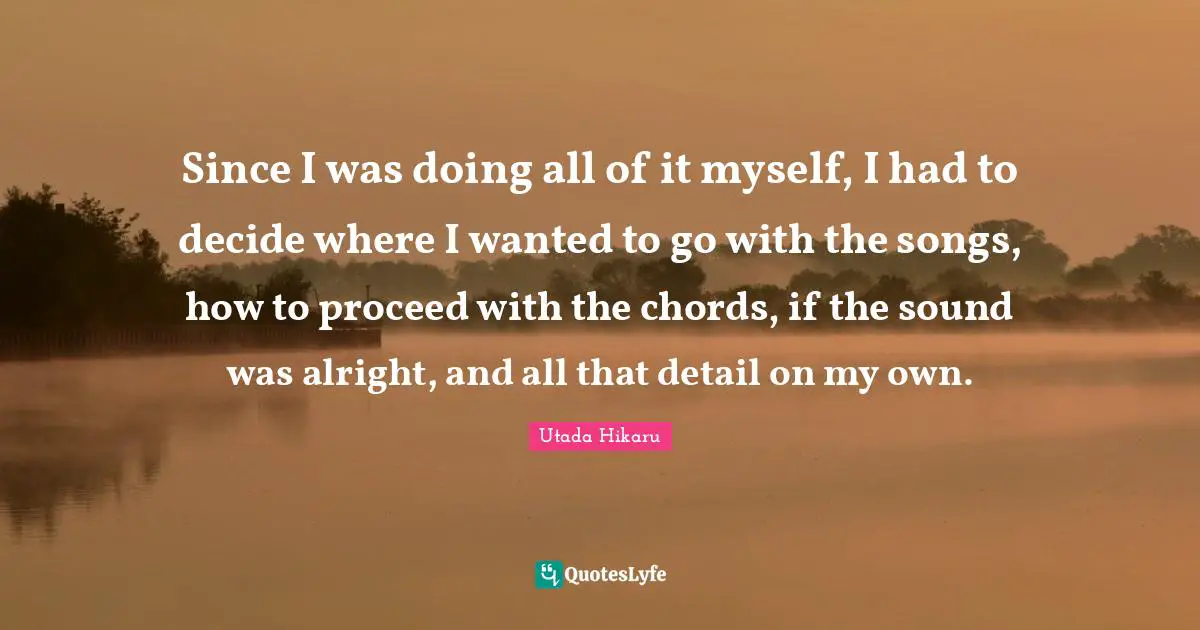 Since I was doing all of it myself, I had to decide where I wanted to go with the songs, how to proceed with the chords, if the sound was alright, and all that detail on my own.