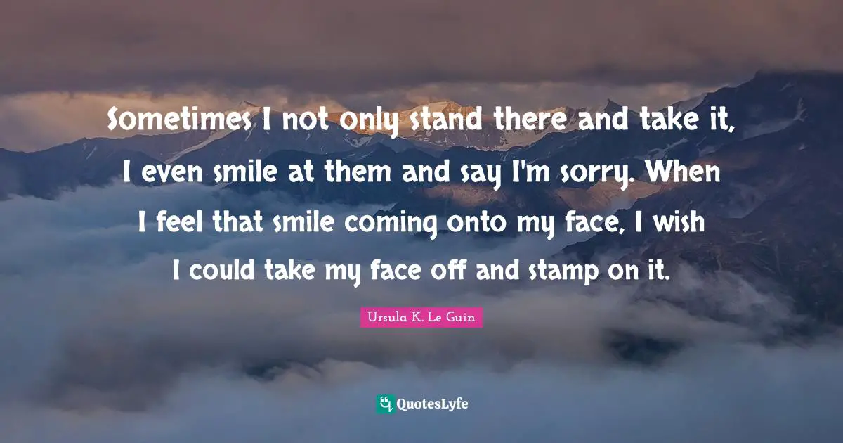 Sometimes I not only stand there and take it, I even smile at them and say I'm sorry. When I feel that smile coming onto my face, I wish I could take my face off and stamp on it.