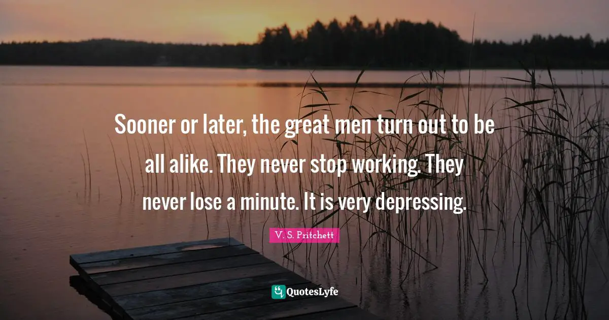 Sooner or later, the great men turn out to be all alike. They never stop working. They never lose a minute. It is very depressing.