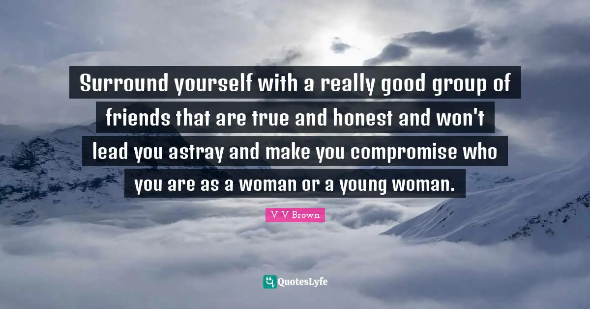 Surround yourself with a really good group of friends that are true and honest and won't lead you astray and make you compromise who you are as a woman or a young woman.