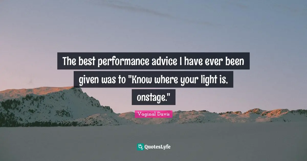 The best performance advice I have ever been given was to "Know where your light is, onstage."