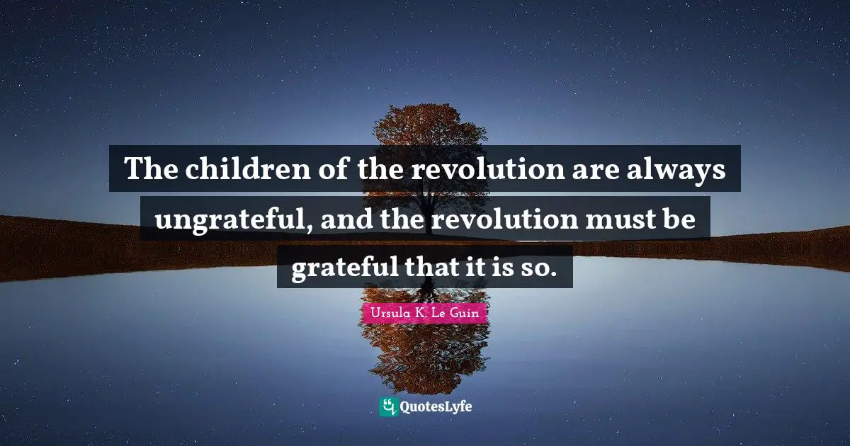 The children of the revolution are always ungrateful, and the revolution must be grateful that it is so.