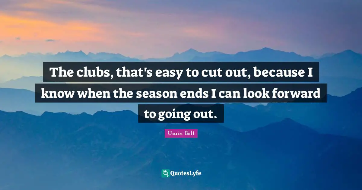 The clubs, that's easy to cut out, because I know when the season ends I can look forward to going out.