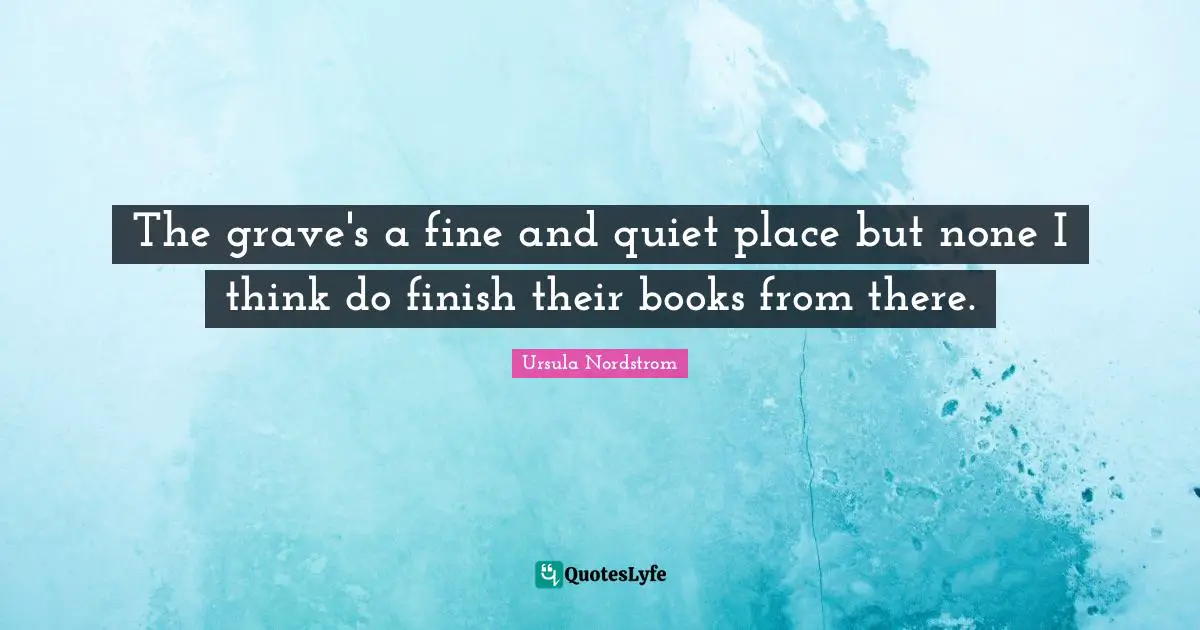 The grave's a fine and quiet place but none I think do finish their books from there.