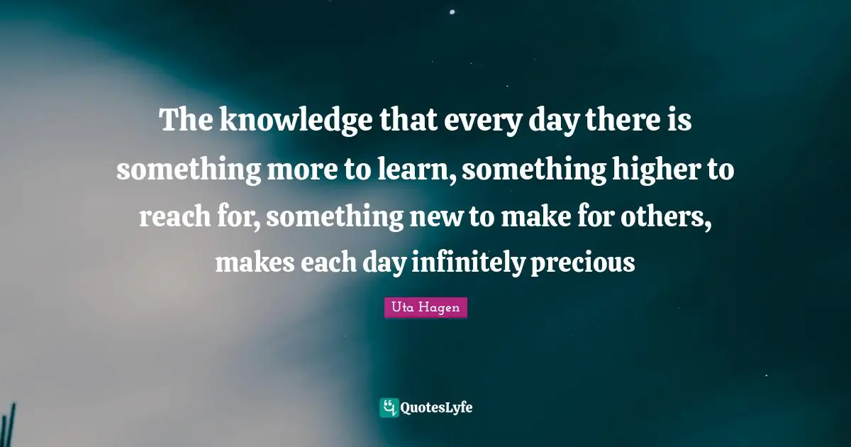 Higher Quotes: "The knowledge that every day there is something more to learn, something higher to reach for, something new to make for others, makes each day infinitely precious"