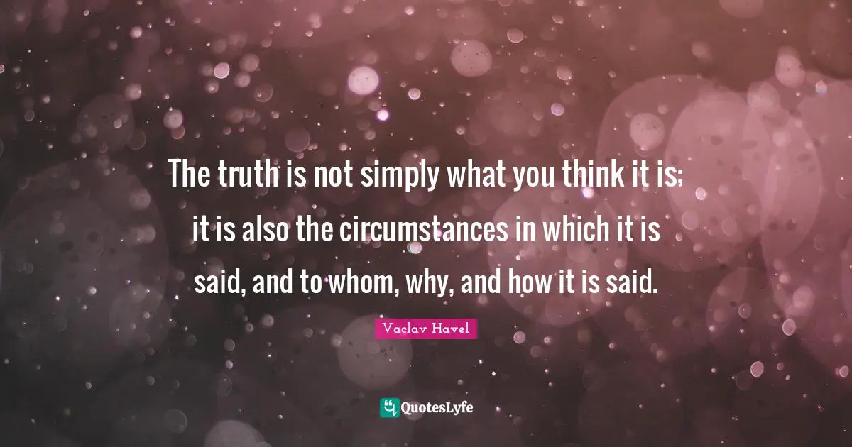 The truth is not simply what you think it is; it is also the circumstances in which it is said, and to whom, why, and how it is said.