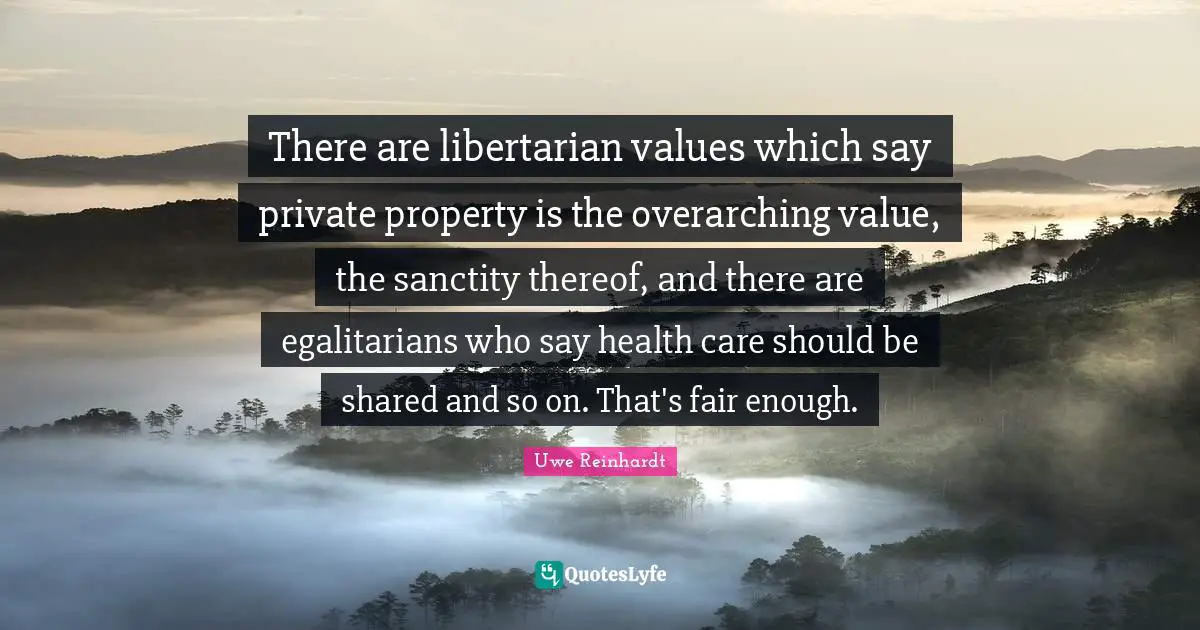 There are libertarian values which say private property is the overarching value, the sanctity thereof, and there are egalitarians who say health care should be shared and so on. That's fair enough.