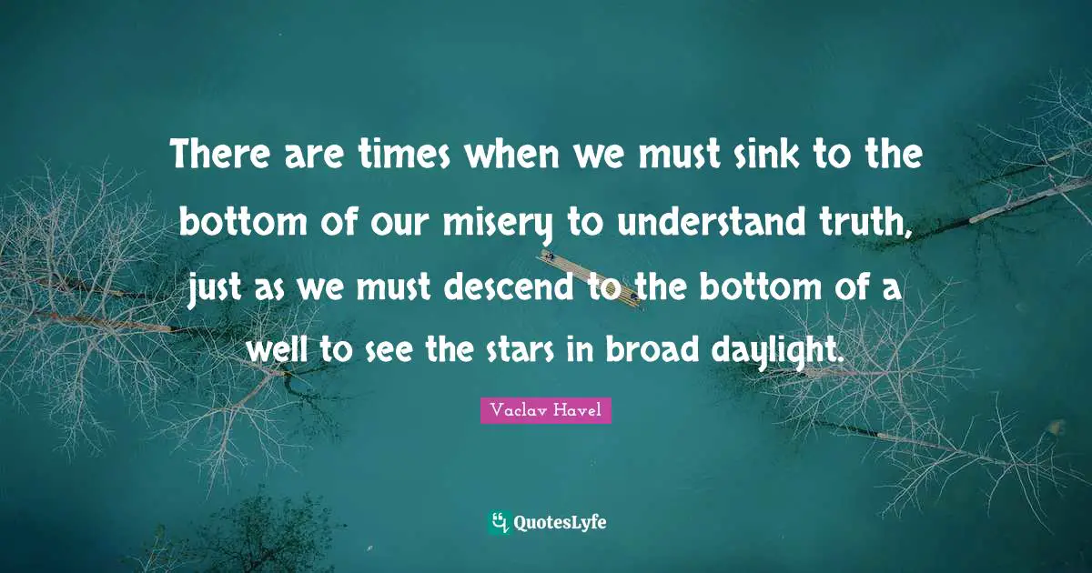 There are times when we must sink to the bottom of our misery to understand truth, just as we must descend to the bottom of a well to see the stars in broad daylight.