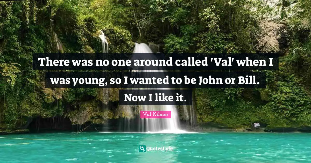 There was no one around called 'Val' when I was young, so I wanted to be John or Bill. Now I like it.