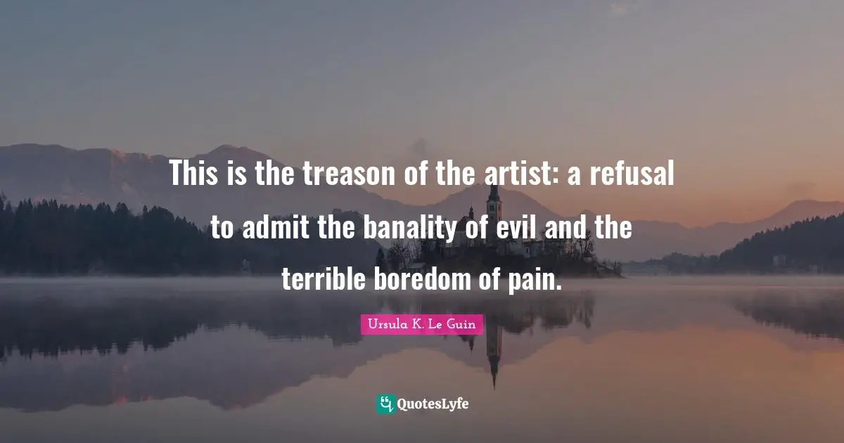 This is the treason of the artist: a refusal to admit the banality of evil and the terrible boredom of pain.