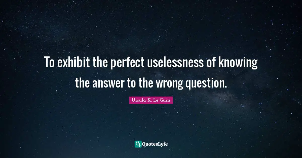 To exhibit the perfect uselessness of knowing the answer to the wrong question.