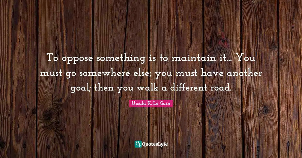 To oppose something is to maintain it... You must go somewhere else; you must have another goal; then you walk a different road.