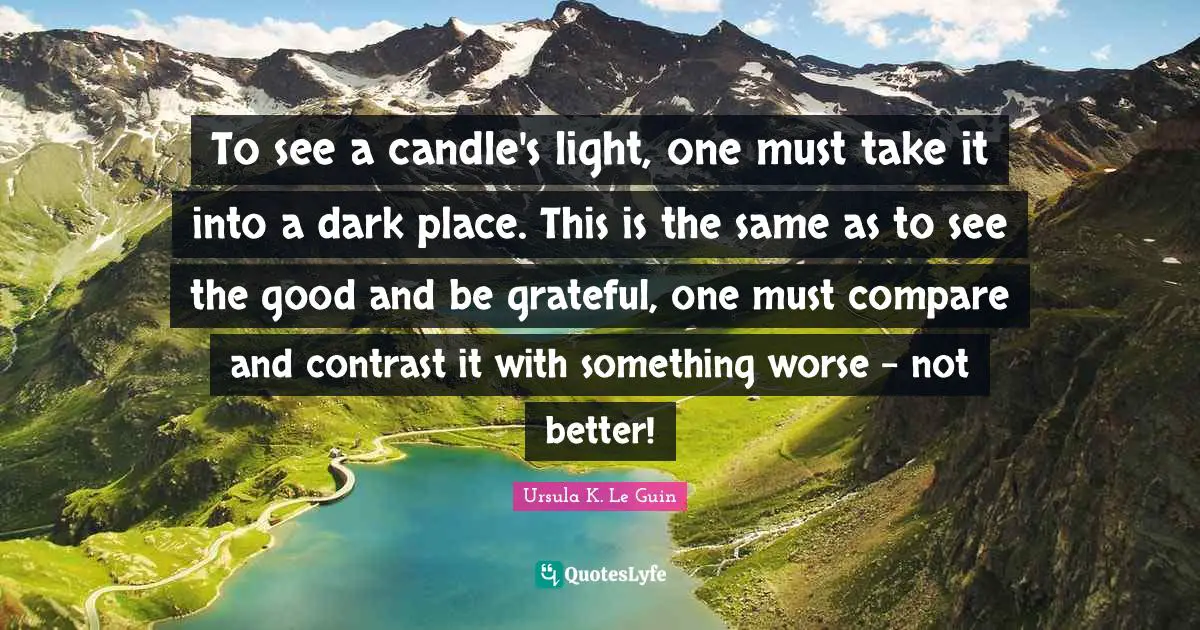 To see a candle's light, one must take it into a dark place. This is the same as to see the good and be grateful, one must compare and contrast it with something worse - not better!