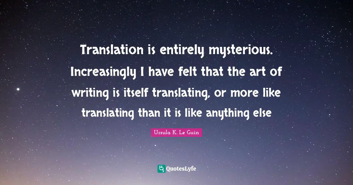 Translation is entirely mysterious. Increasingly I have felt that the art of writing is itself translating, or more like translating than it is like anything else