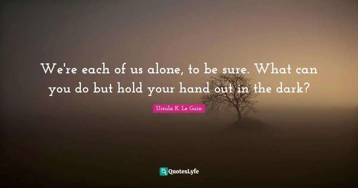 We're each of us alone, to be sure. What can you do but hold your hand out in the dark?