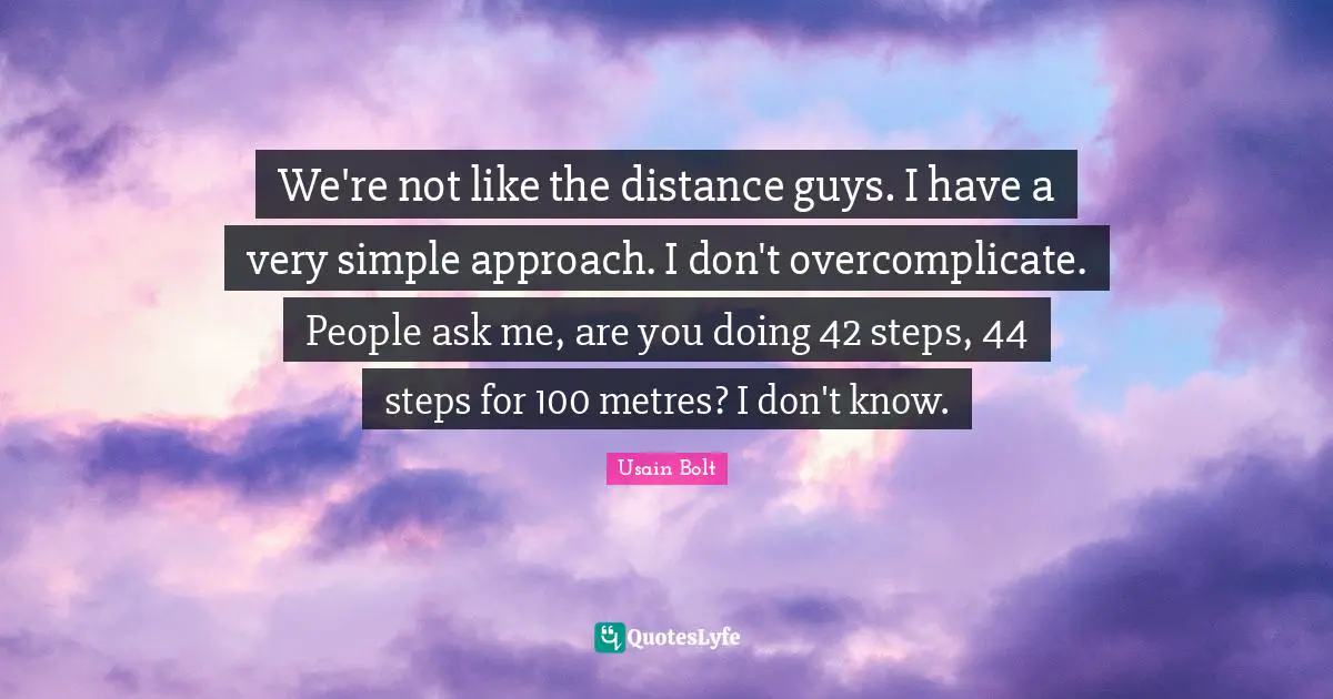We're not like the distance guys. I have a very simple approach. I don't overcomplicate. People ask me, are you doing 42 steps, 44 steps for 100 metres? I don't know.