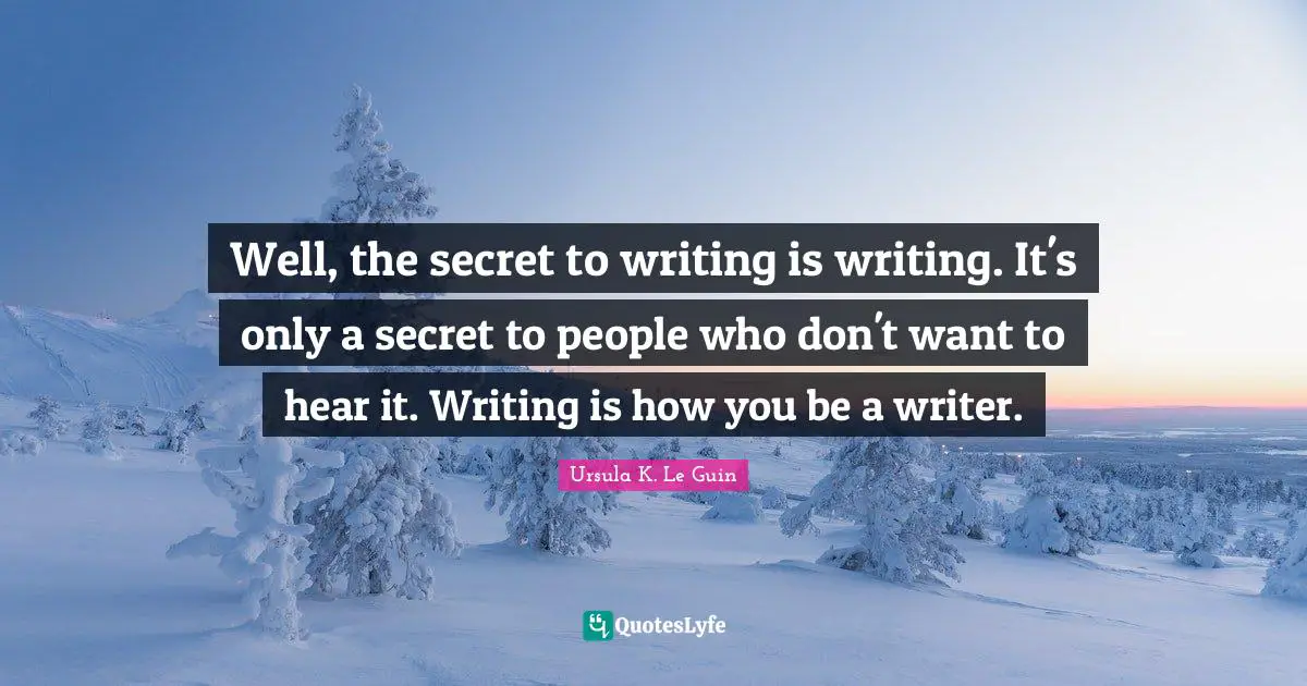 Well, the secret to writing is writing. It's only a secret to people who don't want to hear it. Writing is how you be a writer.