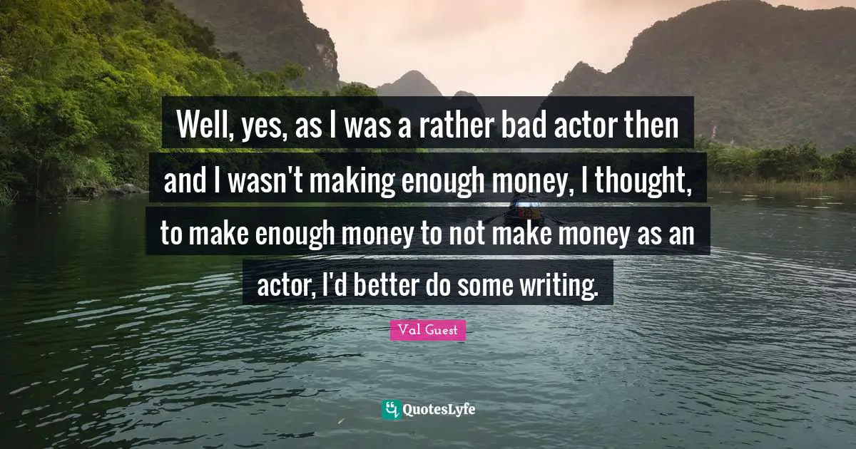 Well, yes, as I was a rather bad actor then and I wasn't making enough money, I thought, to make enough money to not make money as an actor, I'd better do some writing.