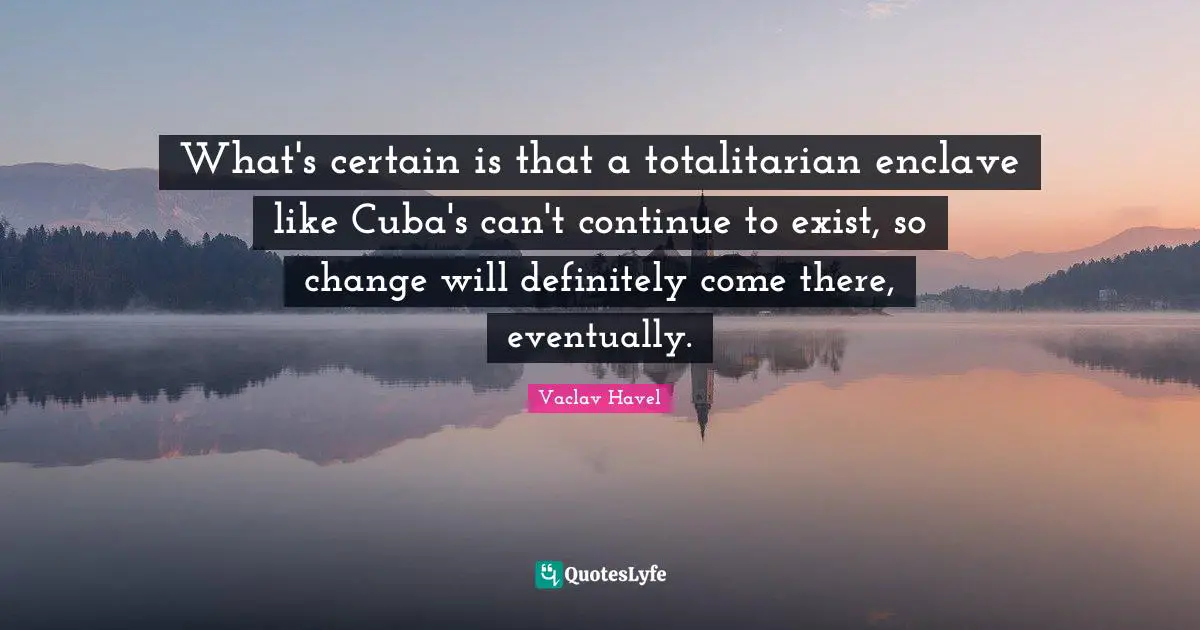 What's certain is that a totalitarian enclave like Cuba's can't continue to exist, so change will definitely come there, eventually.