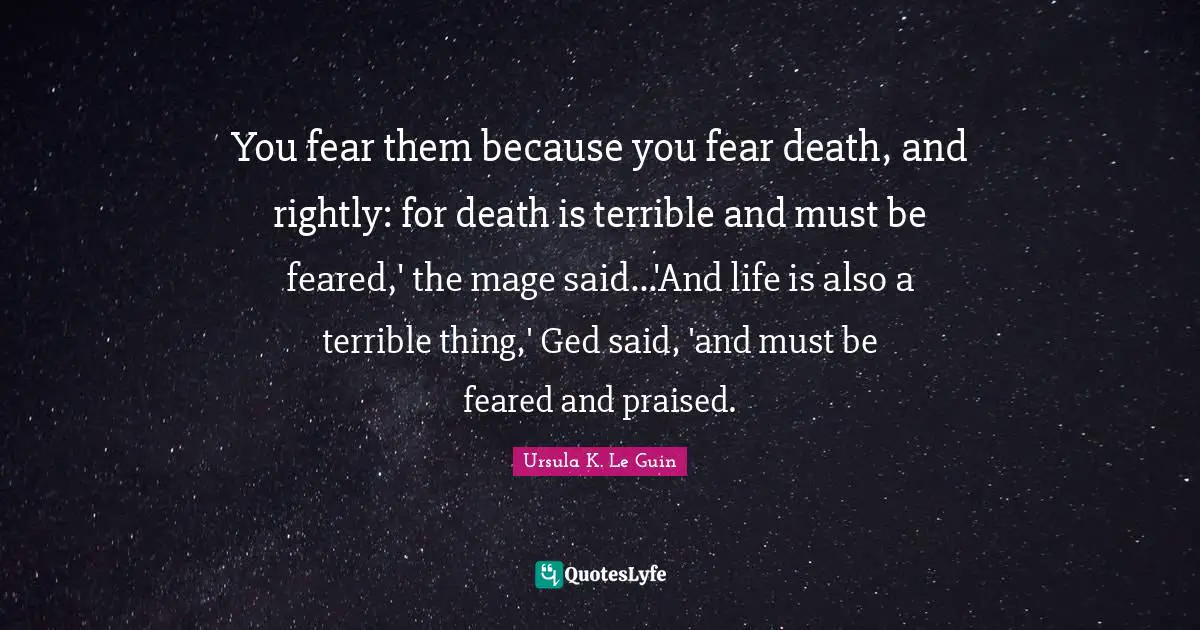 You fear them because you fear death, and rightly: for death is terrible and must be feared,' the mage said...'And life is also a terrible thing,' Ged said, 'and must be feared and praised.