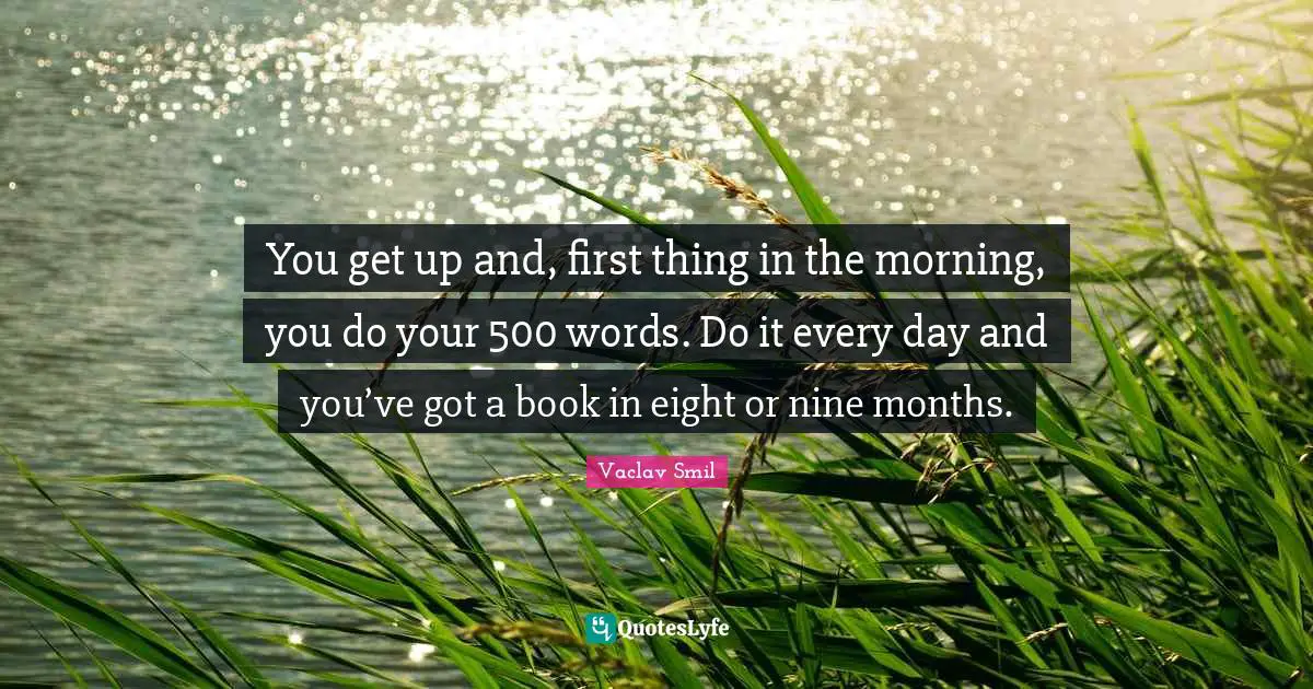 Vaclav Smil Quotes: "You get up and, first thing in the morning, you do your 500 words. Do it every day and you’ve got a book in eight or nine months."