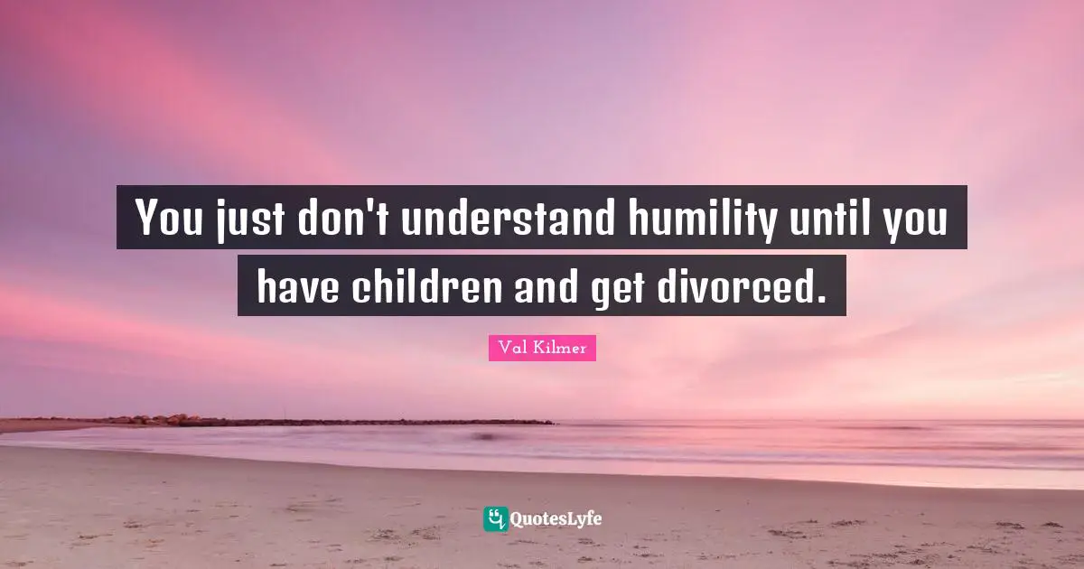 You just don't understand humility until you have children and get divorced.