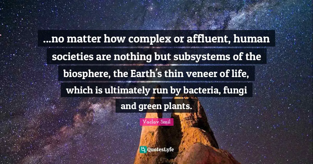 Vaclav Smil Quotes: "...no matter how complex or affluent, human societies are nothing but subsystems of the biosphere, the Earth's thin veneer of life, which is ultimately run by bacteria, fungi and green plants."