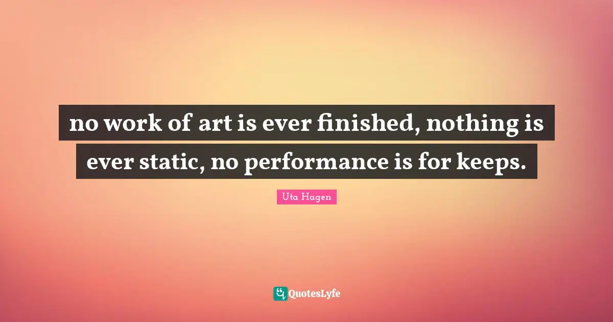 Uta Hagen Quotes: "no work of art is ever finished, nothing is ever static, no performance is for keeps."
