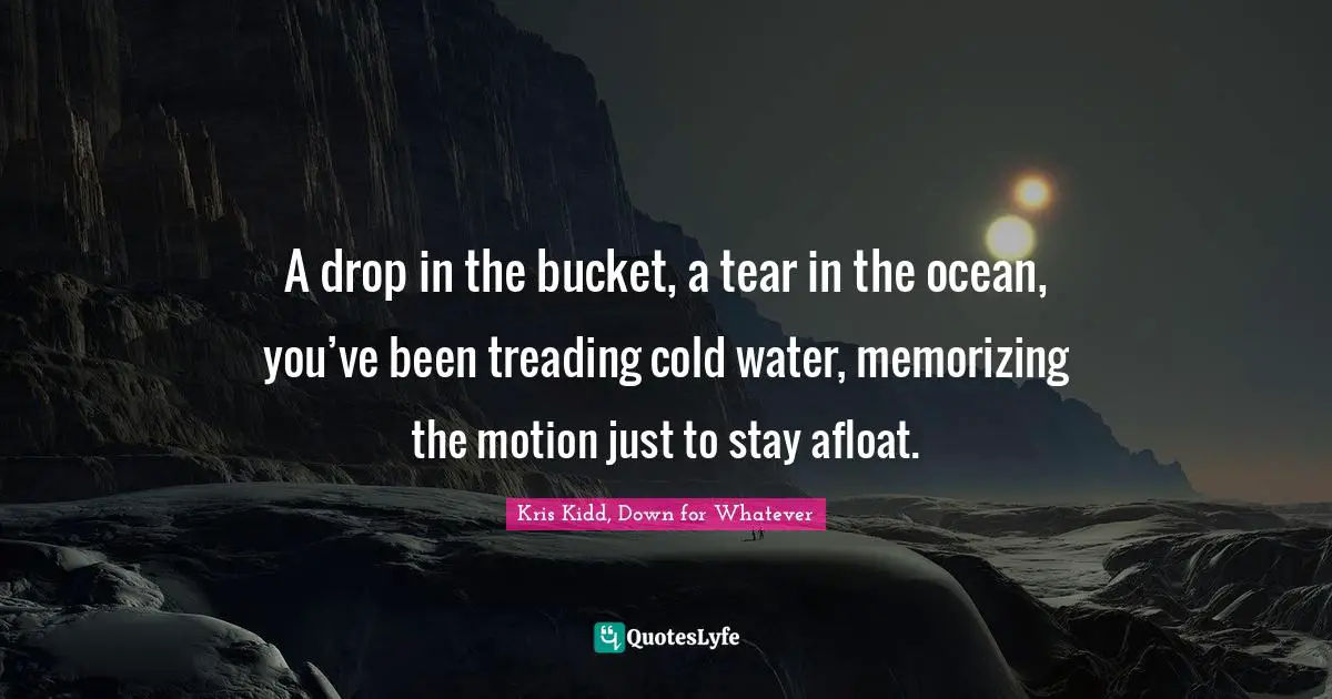 A drop in the bucket, a tear in the ocean, you’ve been treading cold water, memorizing the motion just to stay afloat.