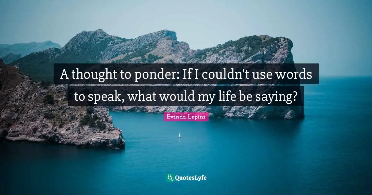 A thought to ponder: If I couldn't use words to speak, what would my life be saying?