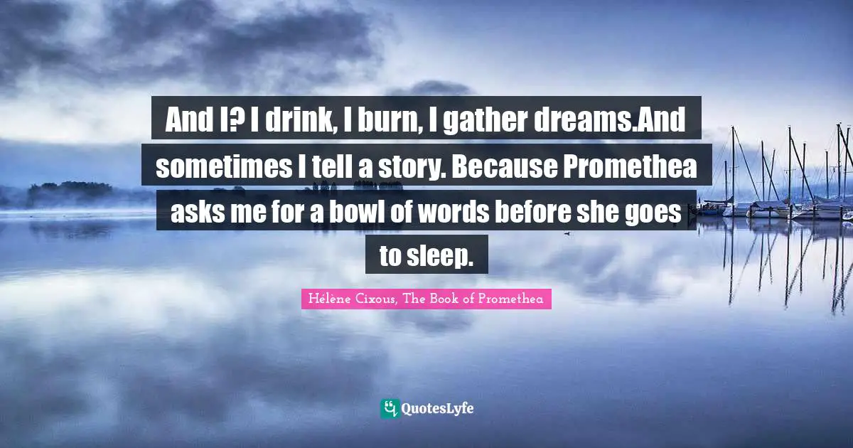 And I? I drink, I burn, I gather dreams.And sometimes I tell a story. Because Promethea asks me for a bowl of words before she goes to sleep.