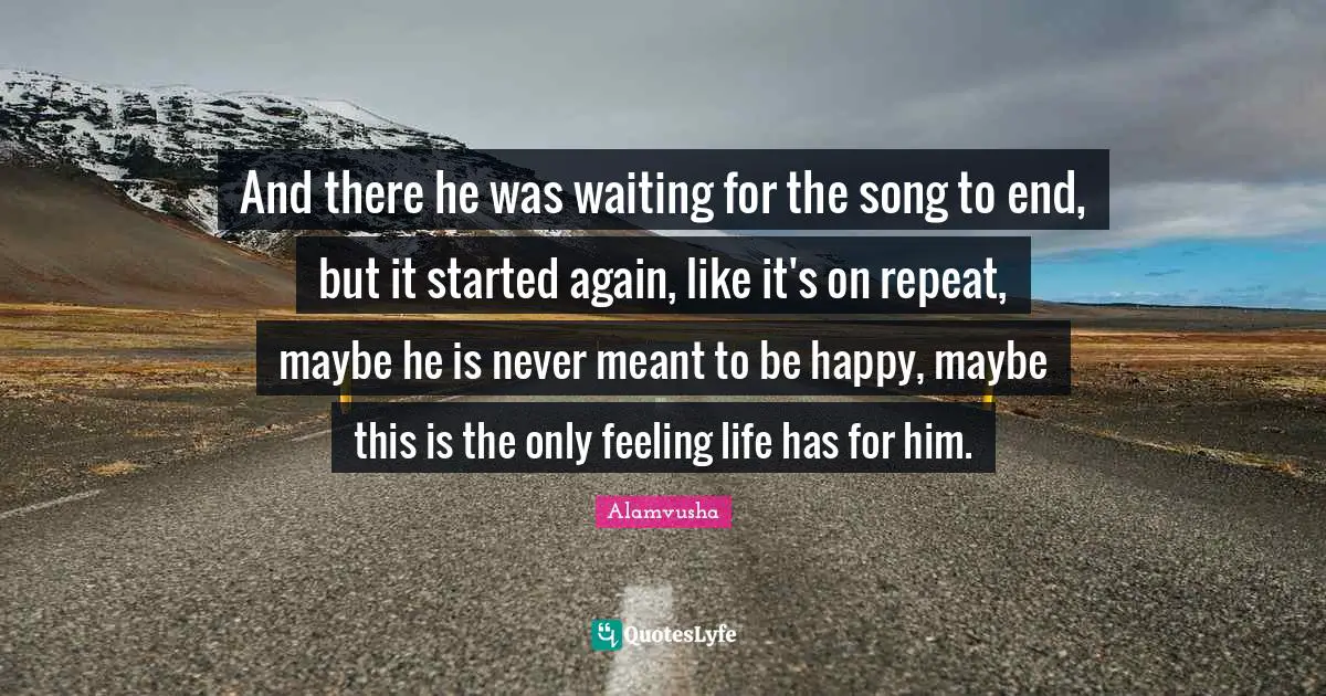 And there he was waiting for the song to end, but it started again, like it's on repeat, maybe he is never meant to be happy, maybe this is the only feeling life has for him.