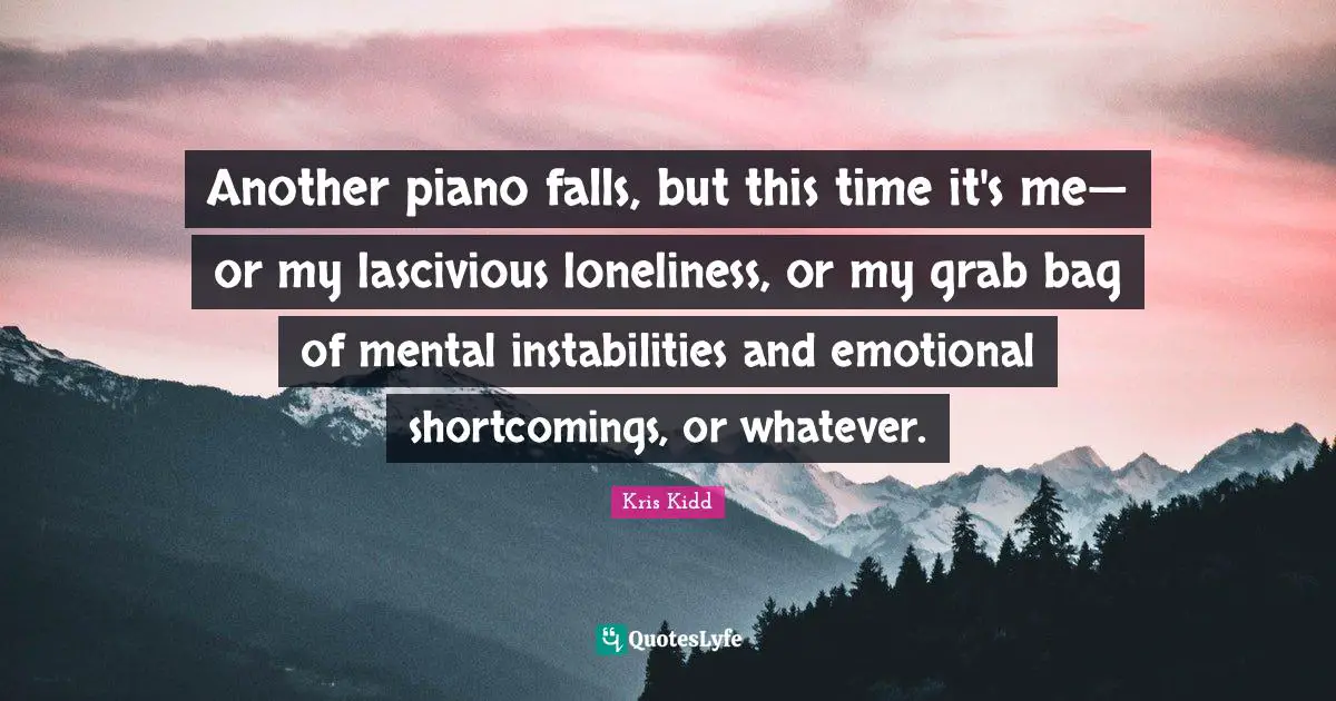 Another piano falls, but this time it's me— or my lascivious loneliness, or my grab bag of mental instabilities and emotional shortcomings, or whatever.